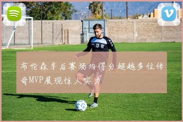 布伦森季后赛场均得分超越多位传奇MVP展现惊人实力