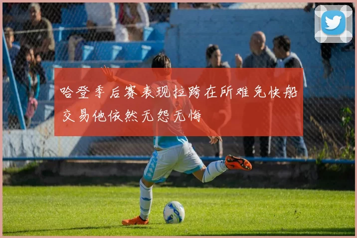 哈登季后赛表现拉跨在所难免快船交易他依然无怨无悔