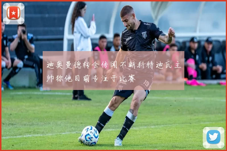 迪奥曼德转会传闻不断科特迪瓦主帅称他目前专注于比赛