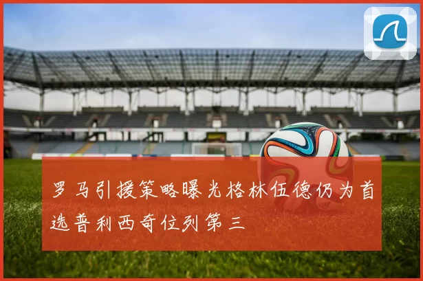 罗马引援策略曝光格林伍德仍为首选普利西奇位列第三