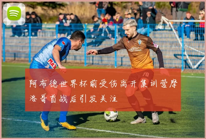阿布德世界杯前受伤离开集训营摩洛哥首战后引发关注