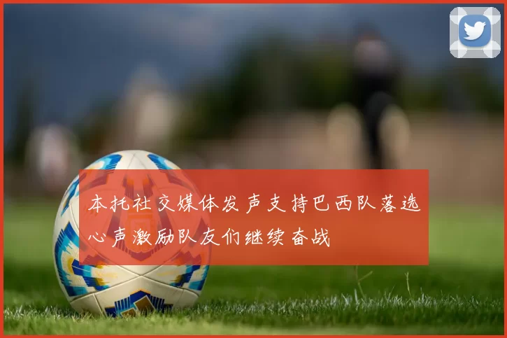 本托社交媒体发声支持巴西队落选心声激励队友们继续奋战
