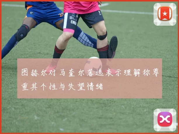 图赫尔对马奎尔落选表示理解称尊重其个性与失望情绪