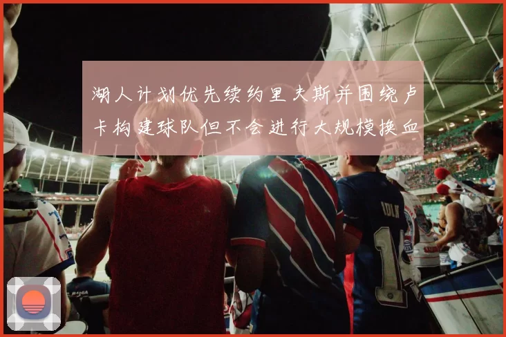 湖人计划优先续约里夫斯并围绕卢卡构建球队但不会进行大规模换血