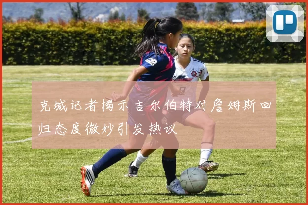 克城记者揭示吉尔伯特对詹姆斯回归态度微妙引发热议