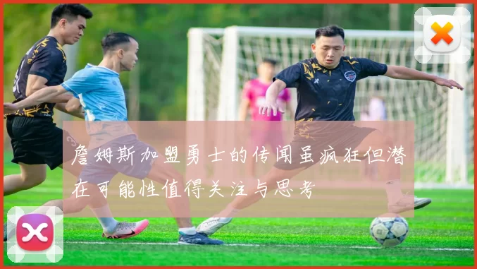 詹姆斯加盟勇士的传闻虽疯狂但潜在可能性值得关注与思考