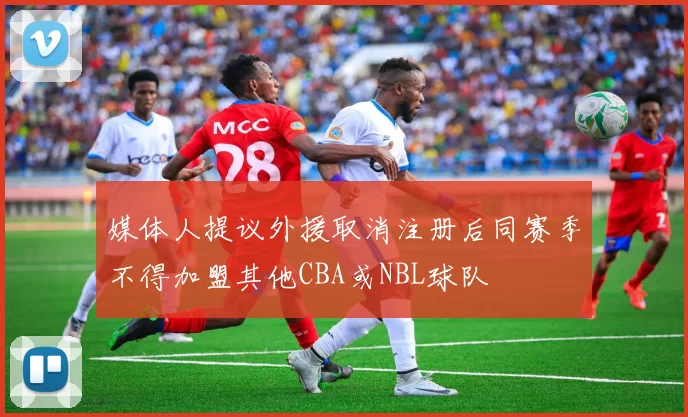 媒体人提议外援取消注册后同赛季不得加盟其他CBA或NBL球队