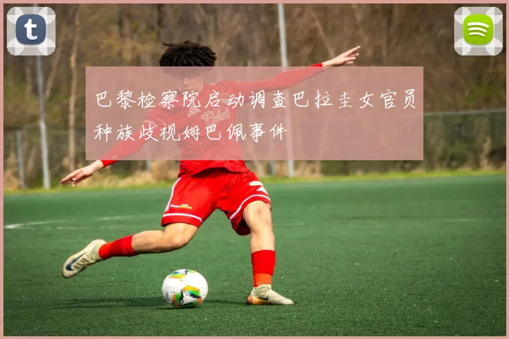 巴黎检察院启动调查巴拉圭女官员种族歧视姆巴佩事件