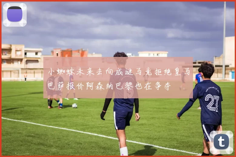 小蜘蛛未来去向成谜马竞拒绝皇马巴萨报价阿森纳巴黎也在争夺