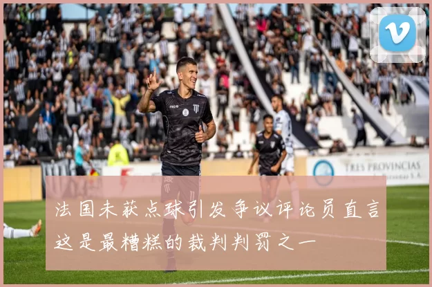 法国未获点球引发争议评论员直言这是最糟糕的裁判判罚之一