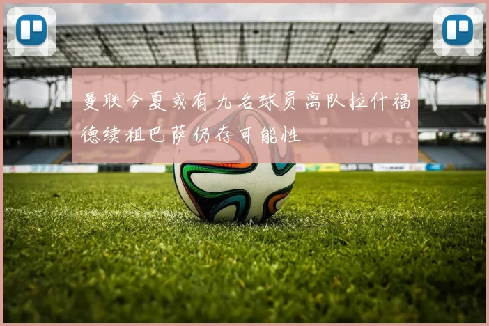 曼联今夏或有九名球员离队拉什福德续租巴萨仍存可能性