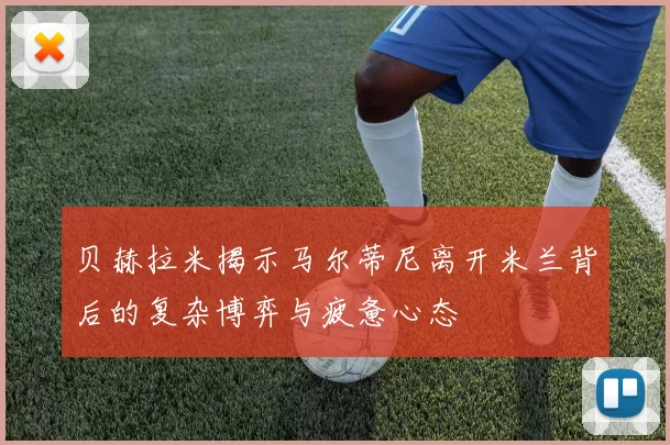 贝赫拉米揭示马尔蒂尼离开米兰背后的复杂博弈与疲惫心态