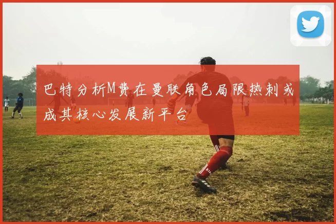 巴特分析M费在曼联角色局限热刺或成其核心发展新平台