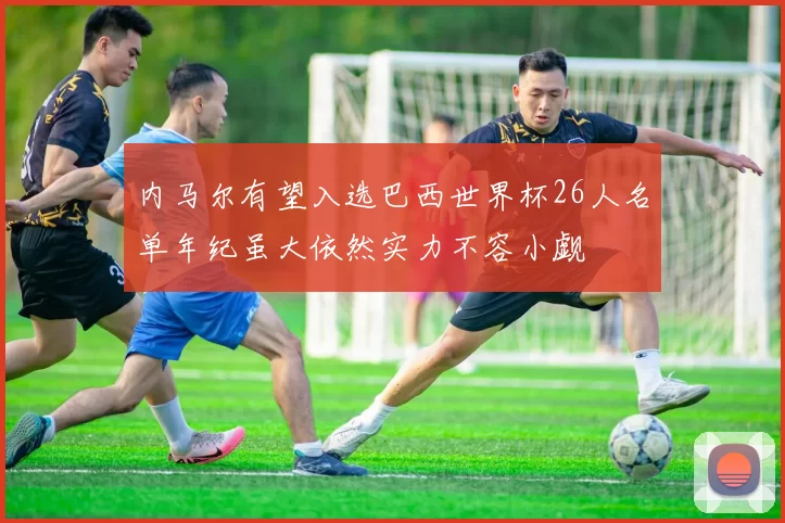 内马尔有望入选巴西世界杯26人名单年纪虽大依然实力不容小觑