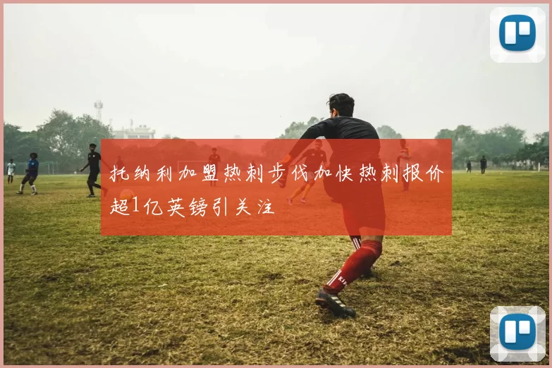 托纳利加盟热刺步伐加快热刺报价超1亿英镑引关注
