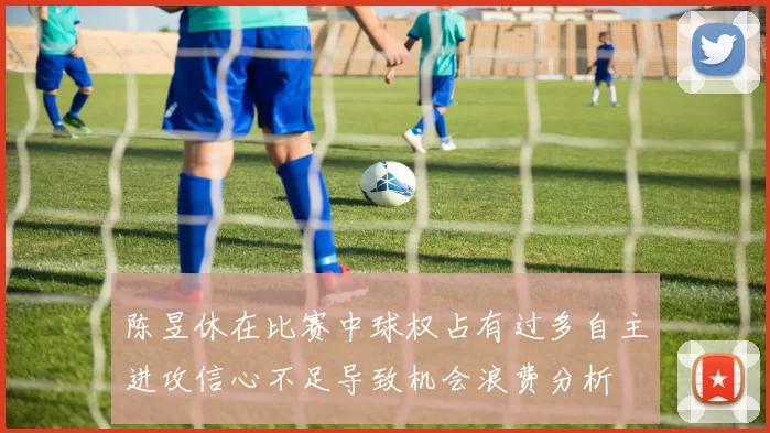 陈昱休在比赛中球权占有过多自主进攻信心不足导致机会浪费分析