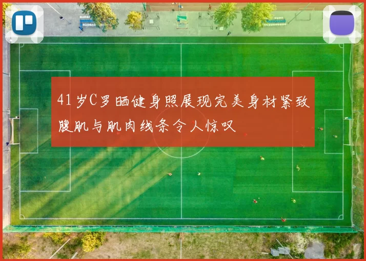 41岁C罗晒健身照展现完美身材紧致腹肌与肌肉线条令人惊叹