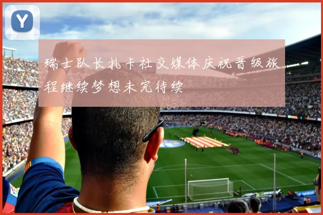 瑞士队长扎卡社交媒体庆祝晋级旅程继续梦想未完待续