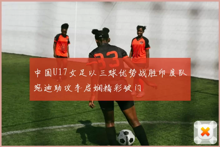 中国U17女足以三球优势战胜印度队宛迪助攻李启娴精彩破门