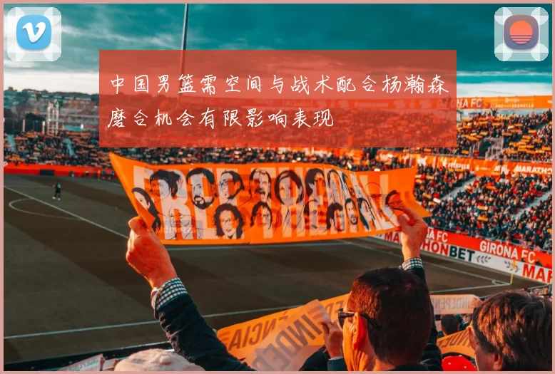 中国男篮需空间与战术配合杨瀚森磨合机会有限影响表现